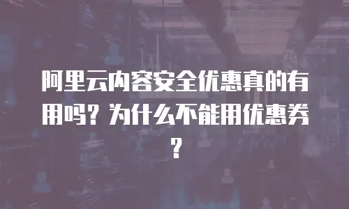 阿里云内容安全优惠真的有用吗？为什么不能用优惠券？