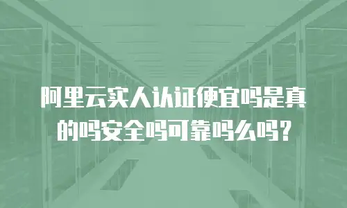 阿里云实人认证便宜吗是真的吗安全吗可靠吗么吗？