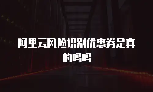 阿里云风险识别优惠券是真的吗吗