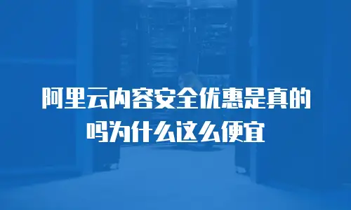 阿里云内容安全优惠是真的吗为什么这么便宜