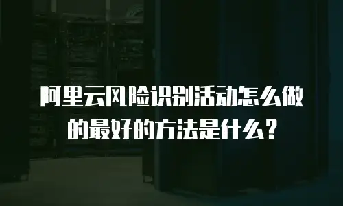 阿里云风险识别活动怎么做的最好的方法是什么？