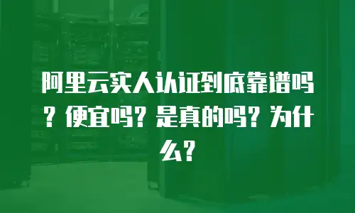 阿里云实人认证到底靠谱吗？便宜吗？是真的吗？为什么？