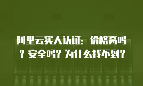 阿里云实人认证：价格高吗？安全吗？为什么找不到？