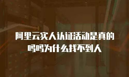 阿里云实人认证活动是真的吗吗为什么找不到人
