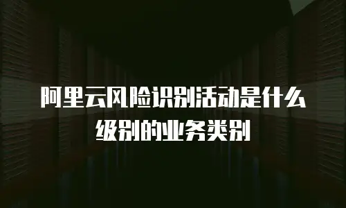 阿里云风险识别活动是什么级别的业务类别