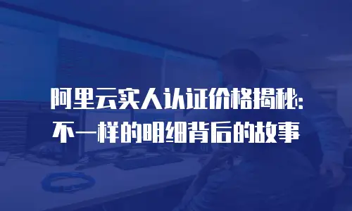 阿里云实人认证价格揭秘：不一样的明细背后的故事