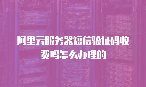 阿里云服务器短信验证码收费吗怎么办理的