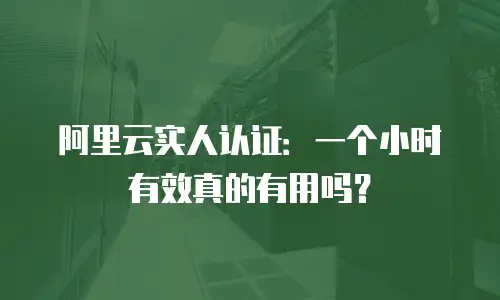 阿里云实人认证：一个小时有效真的有用吗？