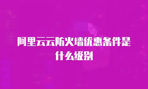 阿里云云防火墙优惠条件是什么级别