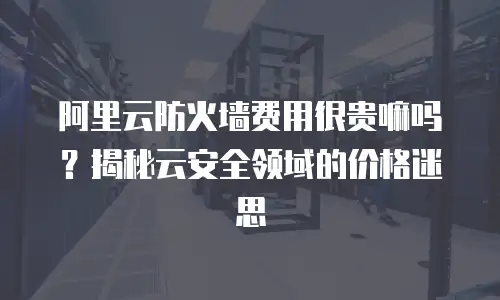 阿里云防火墙费用很贵嘛吗？揭秘云安全领域的价格迷思