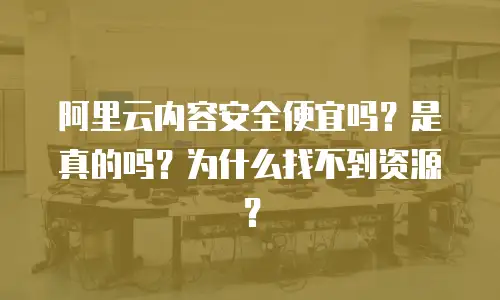 阿里云内容安全便宜吗？是真的吗？为什么找不到资源？