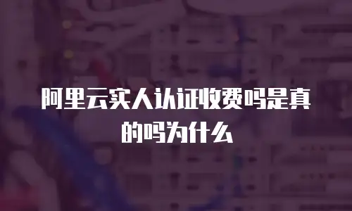 阿里云实人认证收费吗是真的吗为什么