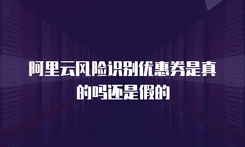 阿里云风险识别优惠券是真的吗还是假的