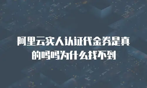 阿里云实人认证代金券是真的吗吗为什么找不到