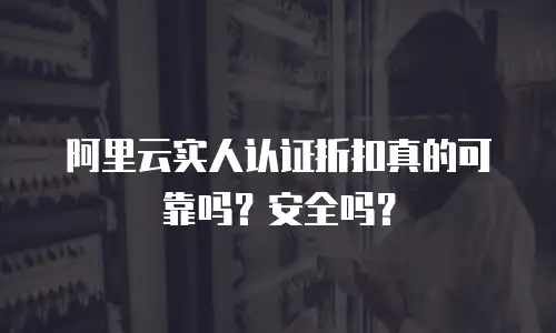 阿里云实人认证折扣真的可靠吗？安全吗？