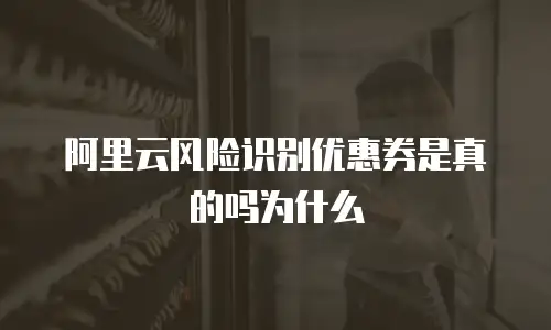 阿里云风险识别优惠券是真的吗为什么
