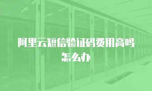 阿里云短信验证码费用高吗怎么办