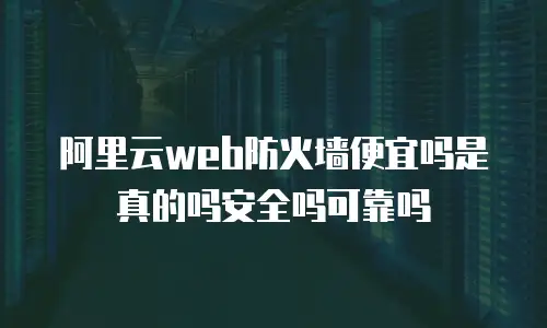 阿里云web防火墙便宜吗是真的吗安全吗可靠吗