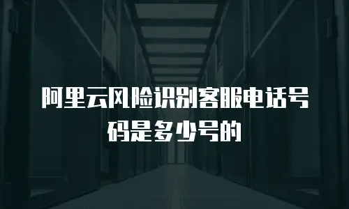 阿里云风险识别客服电话号码是多少号的