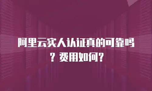 阿里云实人认证真的可靠吗？费用如何？