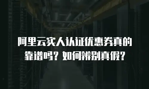阿里云实人认证优惠券真的靠谱吗？如何辨别真假？