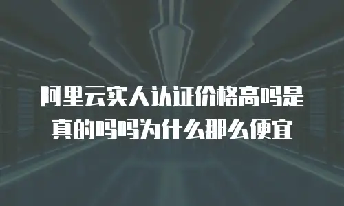 阿里云实人认证价格高吗是真的吗吗为什么那么便宜