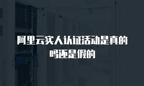 阿里云实人认证活动是真的吗还是假的