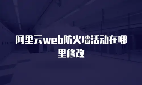 阿里云web防火墙活动在哪里修改
