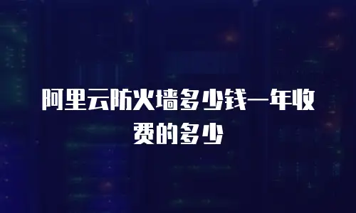 阿里云防火墙多少钱一年收费的多少