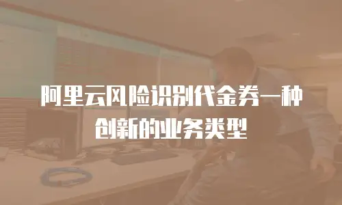 阿里云风险识别代金券一种创新的业务类型