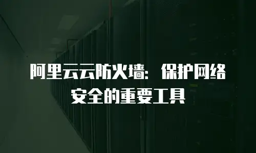 阿里云云防火墙：保护网络安全的重要工具