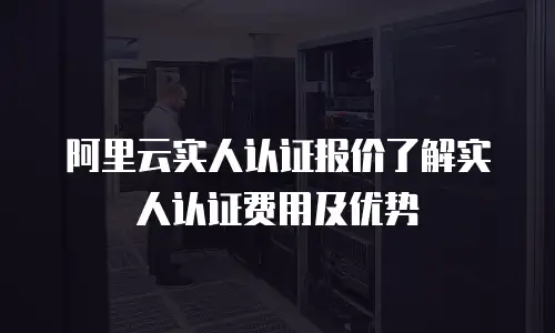 阿里云实人认证报价了解实人认证费用及优势