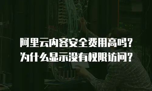 阿里云内容安全费用高吗？为什么显示没有权限访问？