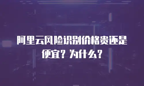 阿里云风险识别价格贵还是便宜？为什么？