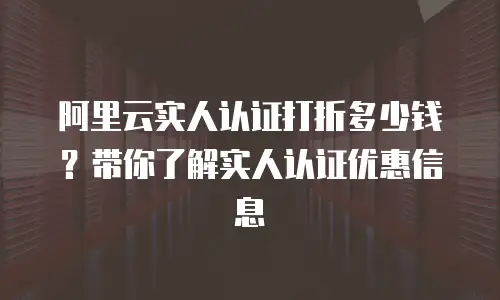 阿里云实人认证打折多少钱？带你了解实人认证优惠信息