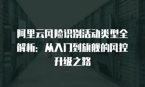 阿里云风险识别活动类型全解析：从入门到旗舰的风控升级之路