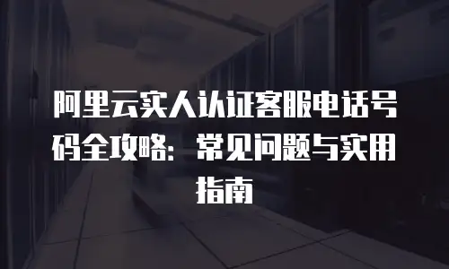 阿里云实人认证客服电话号码全攻略：常见问题与实用指南