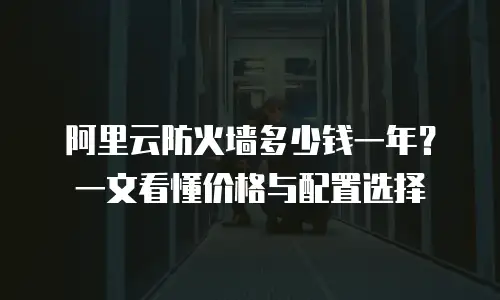 阿里云防火墙多少钱一年？一文看懂价格与配置选择