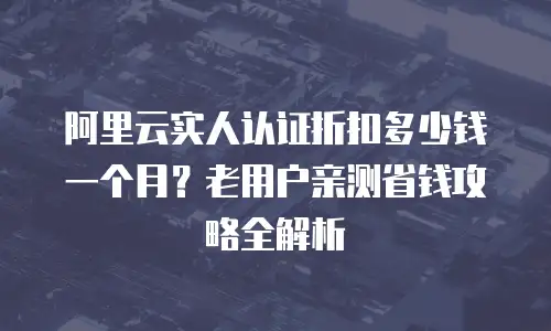 阿里云实人认证折扣多少钱一个月？老用户亲测省钱攻略全解析