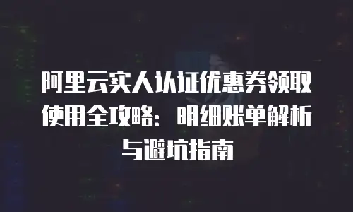 阿里云实人认证优惠券领取使用全攻略：明细账单解析与避坑指南