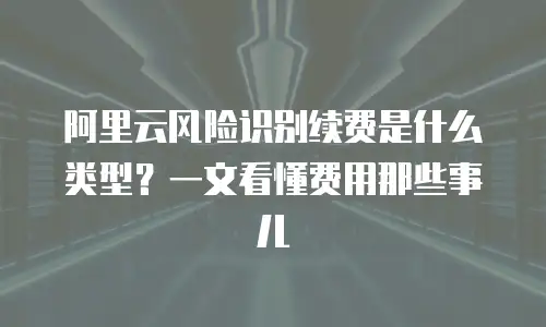 阿里云风险识别续费是什么类型？一文看懂费用那些事儿
