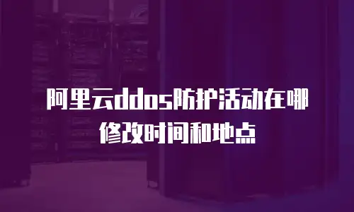 阿里云ddos防护活动在哪修改时间和地点