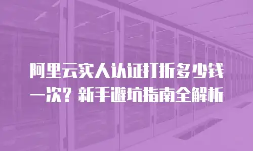 阿里云实人认证打折多少钱一次？新手避坑指南全解析