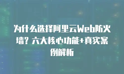 为什么选择阿里云Web防火墙？六大核心功能+真实案例解析