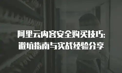 阿里云内容安全购买技巧：避坑指南与实战经验分享