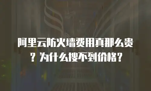 阿里云防火墙费用真那么贵？为什么搜不到价格？
