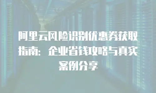 阿里云风险识别优惠券获取指南：企业省钱攻略与真实案例分享
