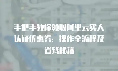 手把手教你领取阿里云实人认证优惠券：操作全流程及省钱秘籍