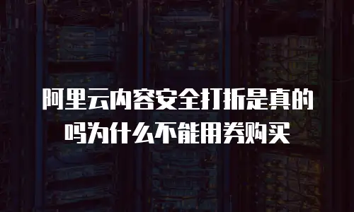 阿里云内容安全打折是真的吗为什么不能用券购买