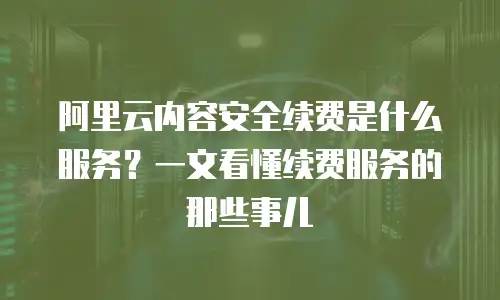 阿里云内容安全续费是什么服务？一文看懂续费服务的那些事儿